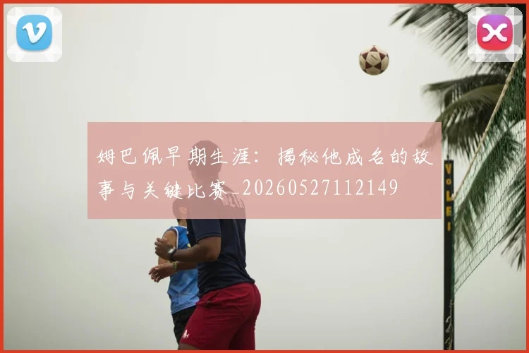 姆巴佩早期生涯：揭秘他成名的故事与关键比赛_20260527112149