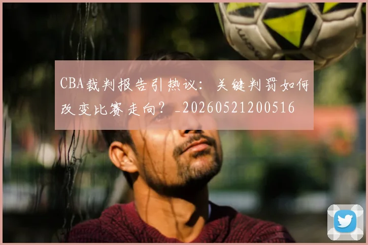 CBA裁判报告引热议：关键判罚如何改变比赛走向？_20260521200516