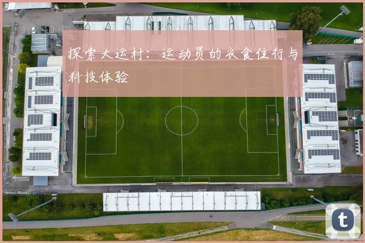 探索大运村：运动员的衣食住行与科技体验