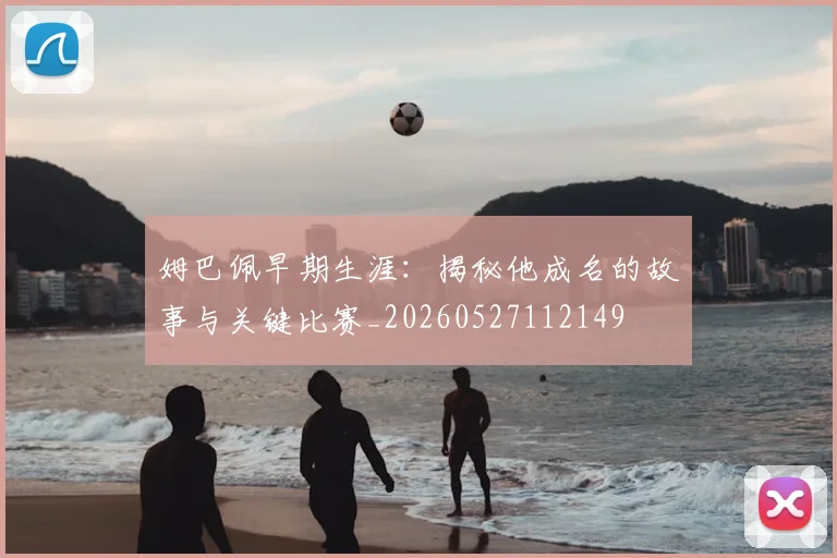 姆巴佩早期生涯：揭秘他成名的故事与关键比赛_20260527112149